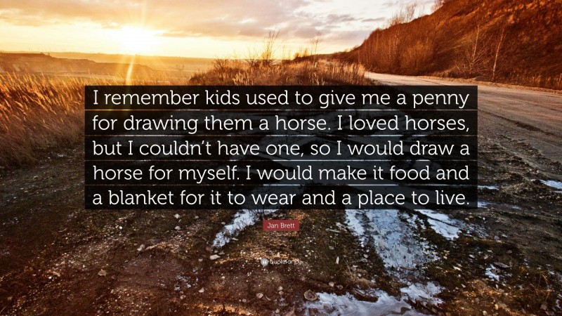 Jan Brett Quote: “I remember kids used to give me a penny for drawing them a horse. I loved horses, but I couldn’t have one, so I would draw a horse for myself. I would make it food and a blanket for it to wear and a place to live.”