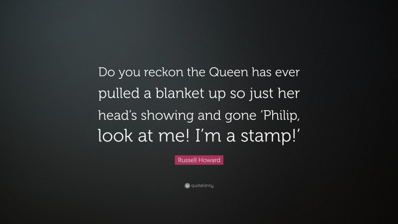 Russell Howard Quote: “Do you reckon the Queen has ever pulled a blanket up so just her head’s showing and gone ‘Philip, look at me! I’m a stamp!’”