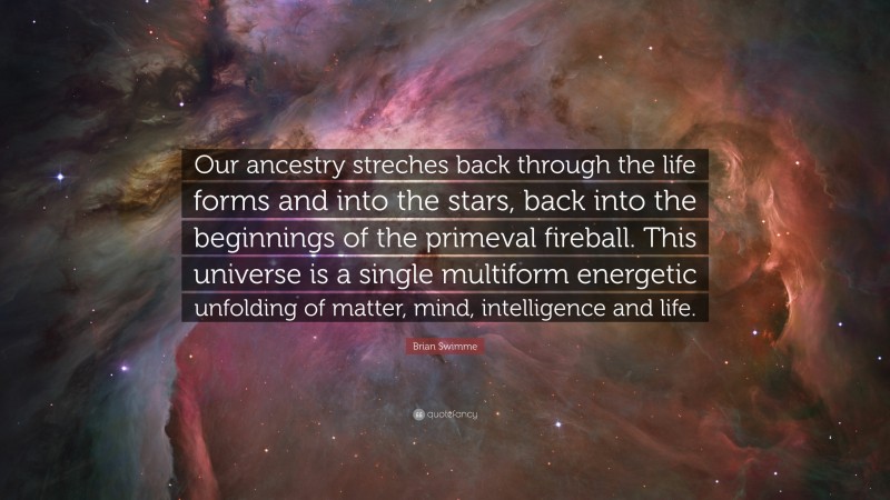 Brian Swimme Quote: “Our ancestry streches back through the life forms and into the stars, back into the beginnings of the primeval fireball. This universe is a single multiform energetic unfolding of matter, mind, intelligence and life.”