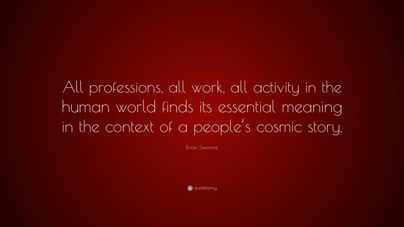 Brian Swimme Quote: “All professions, all work, all activity in the human world finds its essential meaning in the context of a people’s cosmic story.”