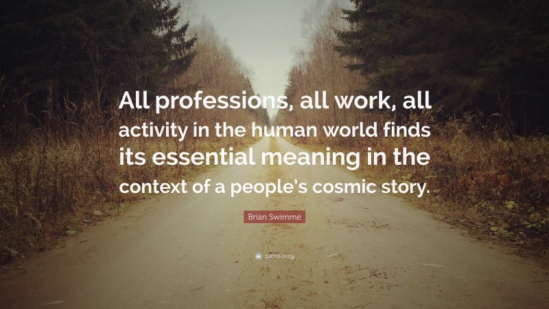 Brian Swimme Quote: “All professions, all work, all activity in the human world finds its essential meaning in the context of a people’s cosmic story.”