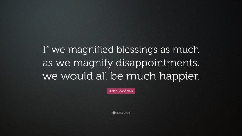 John Wooden Quote: “If we magnified blessings as much as we magnify disappointments, we would all be much happier.”