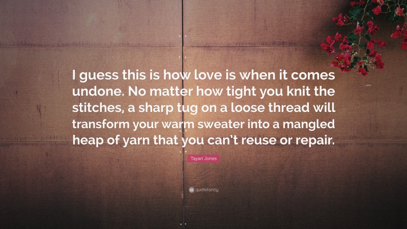 Tayari Jones Quote: “I guess this is how love is when it comes undone. No matter how tight you knit the stitches, a sharp tug on a loose thread will transform your warm sweater into a mangled heap of yarn that you can’t reuse or repair.”
