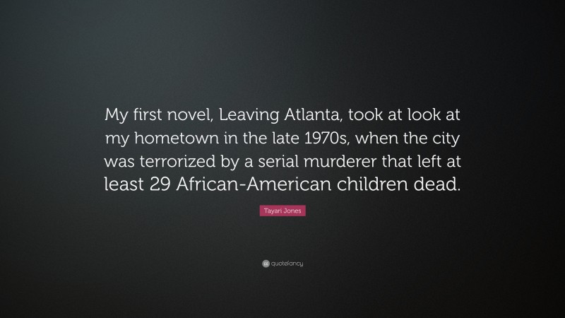 Tayari Jones Quote: “My first novel, Leaving Atlanta, took at look at my hometown in the late 1970s, when the city was terrorized by a serial murderer that left at least 29 African-American children dead.”