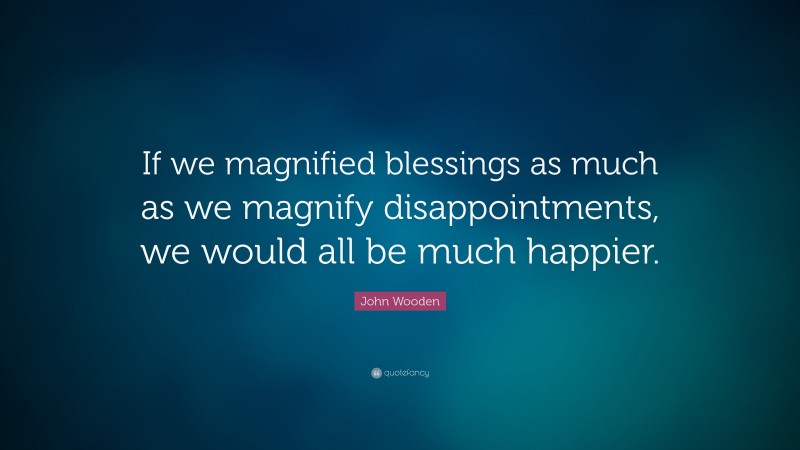 John Wooden Quote: “If we magnified blessings as much as we magnify disappointments, we would all be much happier.”