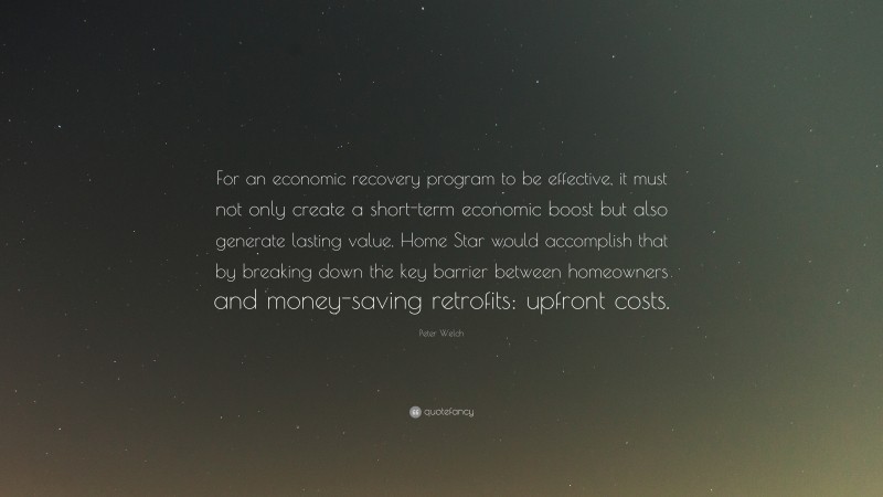 Peter Welch Quote: “For an economic recovery program to be effective, it must not only create a short-term economic boost but also generate lasting value. Home Star would accomplish that by breaking down the key barrier between homeowners and money-saving retrofits: upfront costs.”