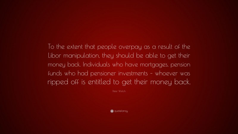 Peter Welch Quote: “To the extent that people overpay as a result of the Libor manipulation, they should be able to get their money back. Individuals who have mortgages, pension funds who had pensioner investments – whoever was ripped off is entitled to get their money back.”