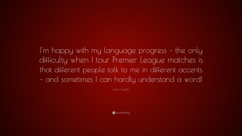 Fabio Capello Quote: “I’m happy with my language progress – the only difficulty when I tour Premier League matches is that different people talk to me in different accents – and sometimes I can hardly understand a word!”