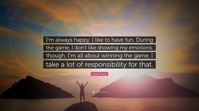 Jorge Posada Quote: “I’m always happy. I like to have fun. During the game, I don’t like showing my emotions, though. I’m all about winning the game. I take a lot of responsibility for that.”