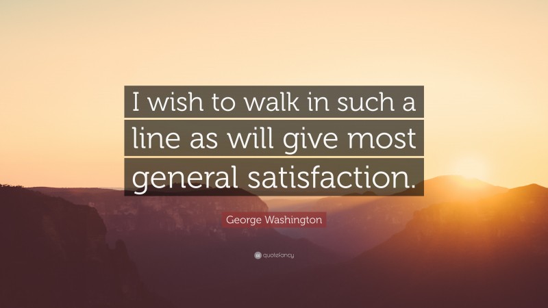 George Washington Quote: “I wish to walk in such a line as will give most general satisfaction.”