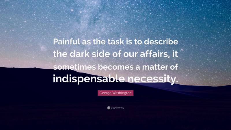 George Washington Quote: “Painful as the task is to describe the dark side of our affairs, it sometimes becomes a matter of indispensable necessity.”