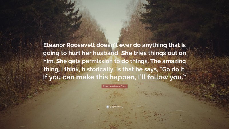 Blanche Wiesen Cook Quote: “Eleanor Roosevelt doesn’t ever do anything that is going to hurt her husband. She tries things out on him. She gets permission to do things. The amazing thing, I think, historically, is that he says, “Go do it. If you can make this happen, I’ll follow you.””