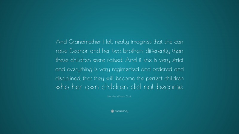 Blanche Wiesen Cook Quote: “And Grandmother Hall really imagines that she can raise Eleanor and her two brothers differently than these children were raised. And if she is very strict and everything is very regimented and ordered and disciplined, that they will become the perfect children who her own children did not become.”