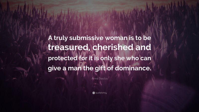 Anne Desclos Quote: “A truly submissive woman is to be treasured, cherished and protected for it is only she who can give a man the gift of dominance.”