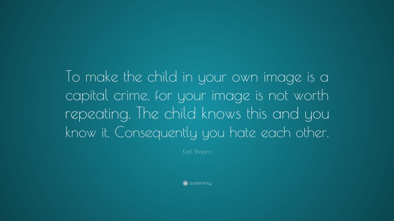 Karl Shapiro Quote: “To make the child in your own image is a capital crime, for your image is not worth repeating. The child knows this and you know it. Consequently you hate each other.”