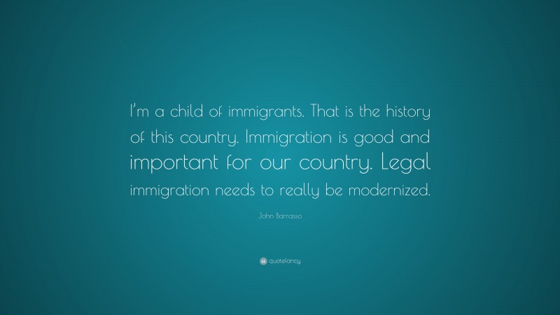 John Barrasso Quote: “I’m a child of immigrants. That is the history of this country. Immigration is good and important for our country. Legal immigration needs to really be modernized.”