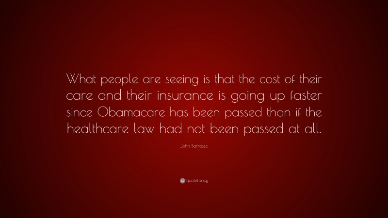 John Barrasso Quote: “What people are seeing is that the cost of their care and their insurance is going up faster since Obamacare has been passed than if the healthcare law had not been passed at all.”