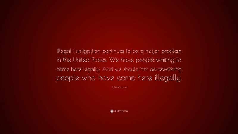 John Barrasso Quote: “Illegal immigration continues to be a major problem in the United States. We have people waiting to come here legally. And we should not be rewarding people who have come here illegally.”
