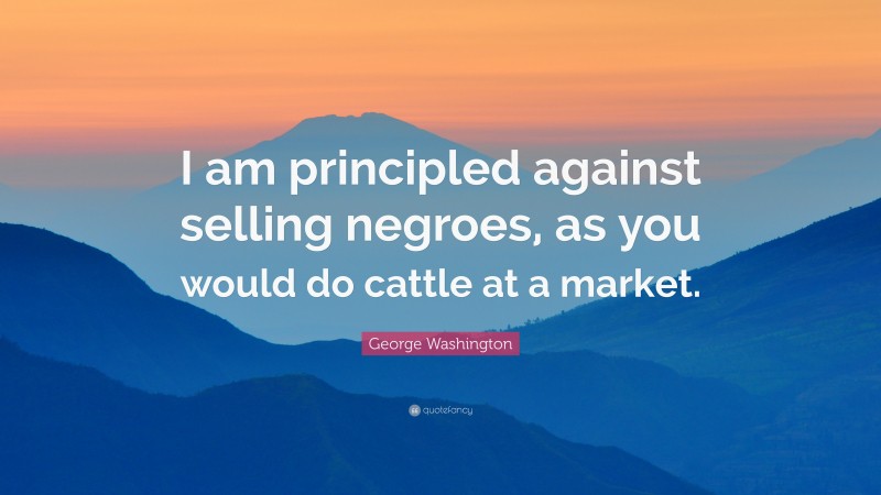 George Washington Quote: “I am principled against selling negroes, as you would do cattle at a market.”