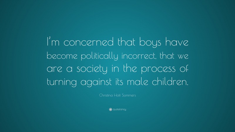 Christina Hoff Sommers Quote: “I’m concerned that boys have become politically incorrect, that we are a society in the process of turning against its male children.”