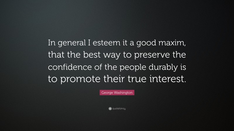 George Washington Quote: “In general I esteem it a good maxim, that the best way to preserve the confidence of the people durably is to promote their true interest.”