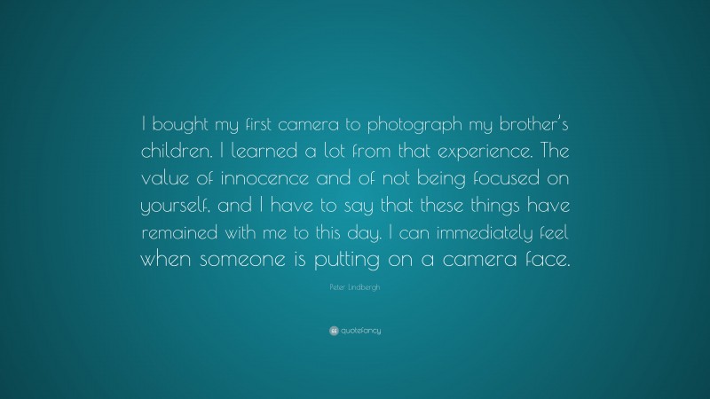 Peter Lindbergh Quote: “I bought my first camera to photograph my brother’s children. I learned a lot from that experience. The value of innocence and of not being focused on yourself, and I have to say that these things have remained with me to this day. I can immediately feel when someone is putting on a camera face.”