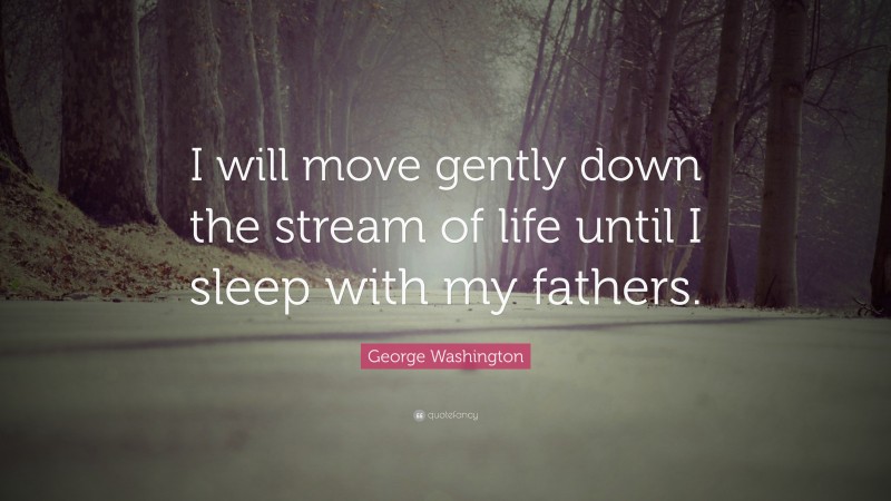 George Washington Quote: “I will move gently down the stream of life until I sleep with my fathers.”