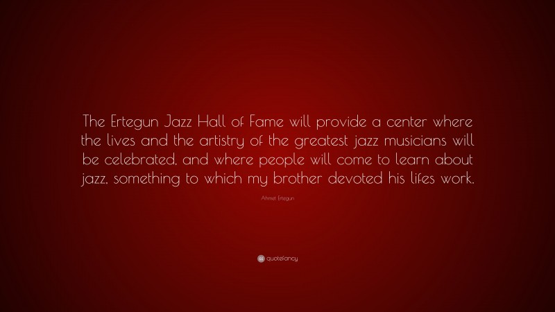 Ahmet Ertegun Quote: “The Ertegun Jazz Hall of Fame will provide a center where the lives and the artistry of the greatest jazz musicians will be celebrated, and where people will come to learn about jazz, something to which my brother devoted his lifes work.”