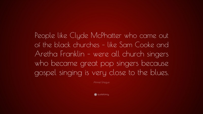Ahmet Ertegun Quote: “People like Clyde McPhatter who came out of the black churches – like Sam Cooke and Aretha Franklin – were all church singers who became great pop singers because gospel singing is very close to the blues.”
