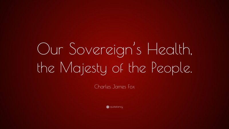 Charles James Fox Quote: “Our Sovereign’s Health, the Majesty of the People.”