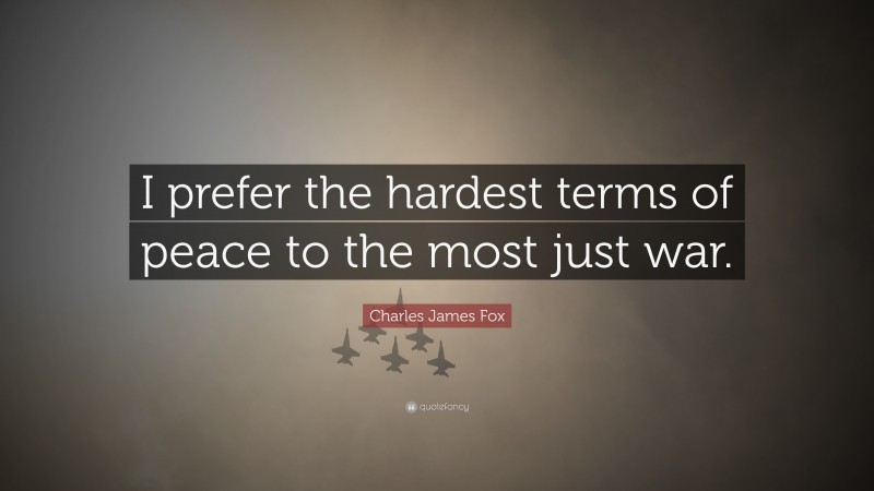 Charles James Fox Quote: “I prefer the hardest terms of peace to the most just war.”