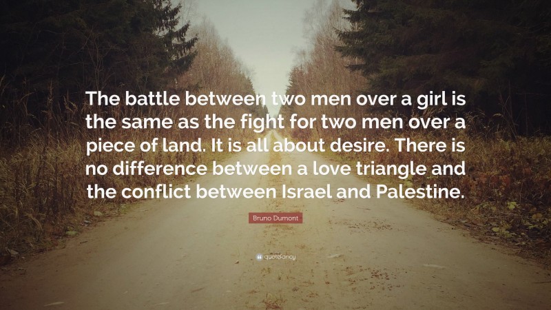 Bruno Dumont Quote: “The battle between two men over a girl is the same as the fight for two men over a piece of land. It is all about desire. There is no difference between a love triangle and the conflict between Israel and Palestine.”