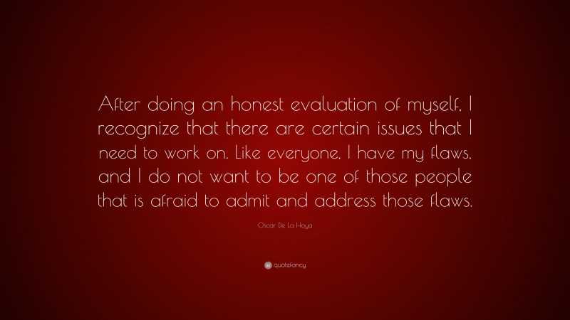 Oscar De La Hoya Quote: “After doing an honest evaluation of myself, I recognize that there are certain issues that I need to work on. Like everyone, I have my flaws, and I do not want to be one of those people that is afraid to admit and address those flaws.”