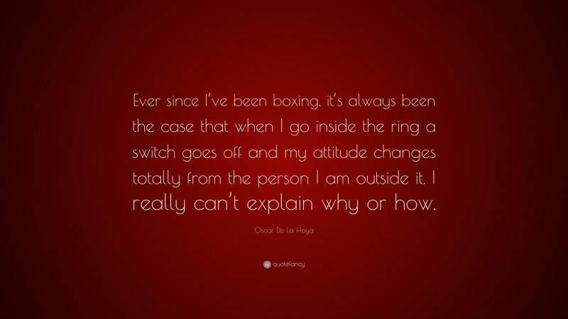 Oscar De La Hoya Quote: “Ever since I’ve been boxing, it’s always been the case that when I go inside the ring a switch goes off and my attitude changes totally from the person I am outside it. I really can’t explain why or how.”