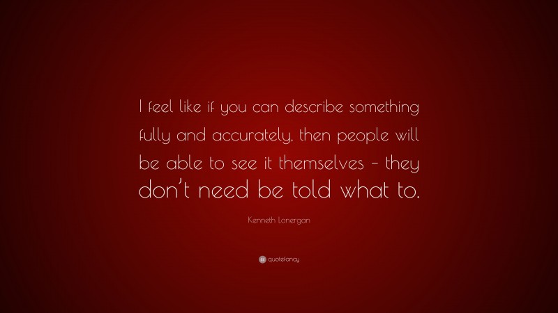 Kenneth Lonergan Quote: “I feel like if you can describe something fully and accurately, then people will be able to see it themselves – they don’t need be told what to.”