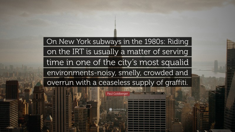 Paul Goldberger Quote: “On New York subways in the 1980s: Riding on the IRT is usually a matter of serving time in one of the city’s most squalid environments-noisy, smelly, crowded and overrun with a ceaseless supply of graffiti.”