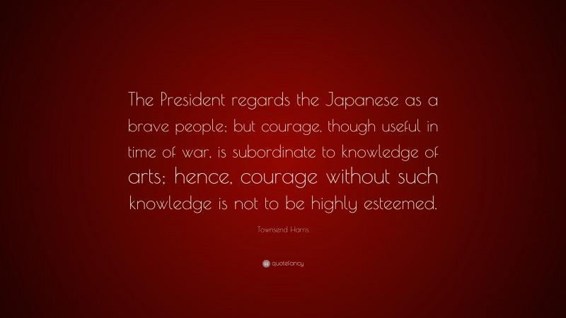 Townsend Harris Quote: “The President regards the Japanese as a brave people; but courage, though useful in time of war, is subordinate to knowledge of arts; hence, courage without such knowledge is not to be highly esteemed.”