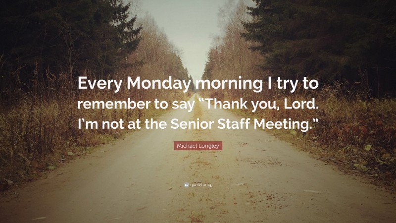 Michael Longley Quote: “Every Monday morning I try to remember to say “Thank you, Lord. I’m not at the Senior Staff Meeting.””