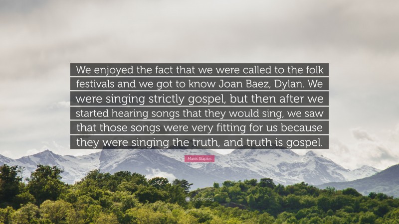Mavis Staples Quote: “We enjoyed the fact that we were called to the folk festivals and we got to know Joan Baez, Dylan. We were singing strictly gospel, but then after we started hearing songs that they would sing, we saw that those songs were very fitting for us because they were singing the truth, and truth is gospel.”