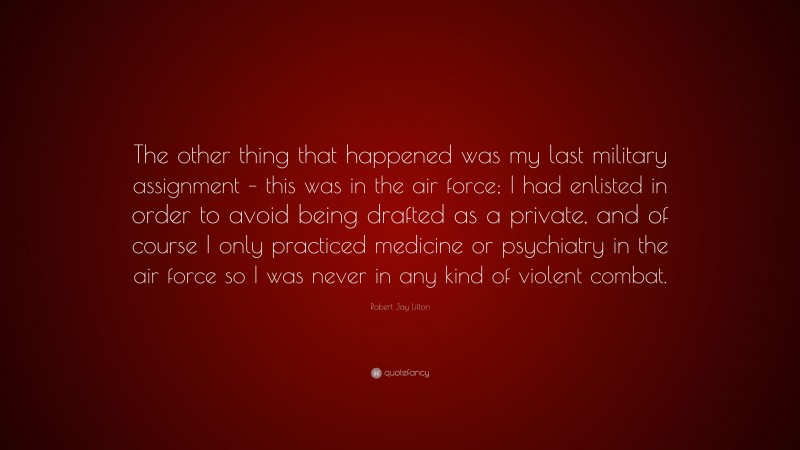 Robert Jay Lifton Quote: “The other thing that happened was my last military assignment – this was in the air force; I had enlisted in order to avoid being drafted as a private, and of course I only practiced medicine or psychiatry in the air force so I was never in any kind of violent combat.”