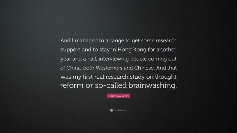 Robert Jay Lifton Quote: “And I managed to arrange to get some research support and to stay in Hong Kong for another year and a half, interviewing people coming out of China, both Westerners and Chinese. And that was my first real research study on thought reform or so-called brainwashing.”