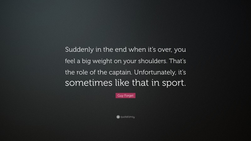 Guy Forget Quote: “Suddenly in the end when it’s over, you feel a big weight on your shoulders. That’s the role of the captain. Unfortunately, it’s sometimes like that in sport.”