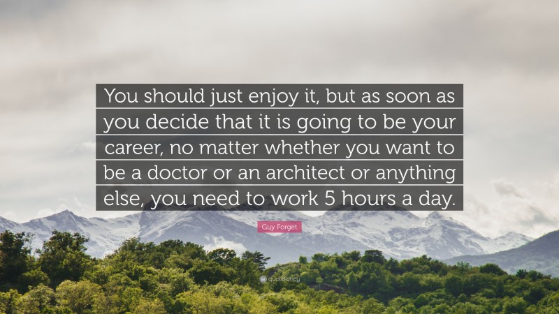 Guy Forget Quote: “You should just enjoy it, but as soon as you decide that it is going to be your career, no matter whether you want to be a doctor or an architect or anything else, you need to work 5 hours a day.”