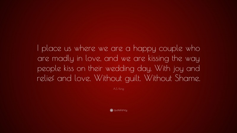 A.S. King Quote: “I place us where we are a happy couple who are madly in love, and we are kissing the way people kiss on their wedding day. With joy and relief and love. Without guilt. Without Shame.”