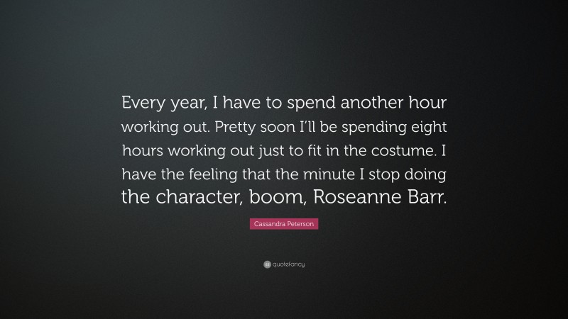 Cassandra Peterson Quote: “Every year, I have to spend another hour working out. Pretty soon I’ll be spending eight hours working out just to fit in the costume. I have the feeling that the minute I stop doing the character, boom, Roseanne Barr.”