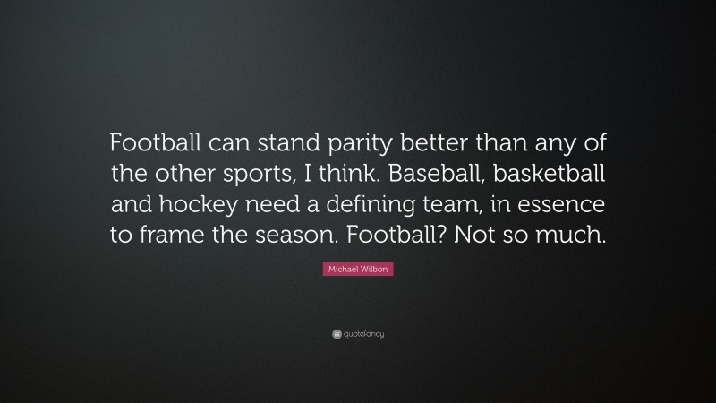Michael Wilbon Quote: “Football can stand parity better than any of the other sports, I think. Baseball, basketball and hockey need a defining team, in essence to frame the season. Football? Not so much.”