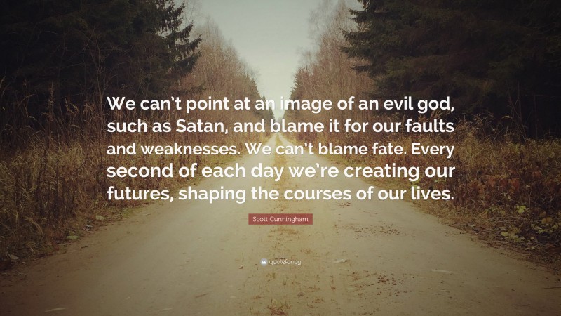 Scott Cunningham Quote: “We can’t point at an image of an evil god, such as Satan, and blame it for our faults and weaknesses. We can’t blame fate. Every second of each day we’re creating our futures, shaping the courses of our lives.”