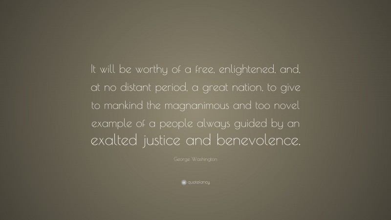 George Washington Quote: “It will be worthy of a free, enlightened, and, at no distant period, a great nation, to give to mankind the magnanimous and too novel example of a people always guided by an exalted justice and benevolence.”