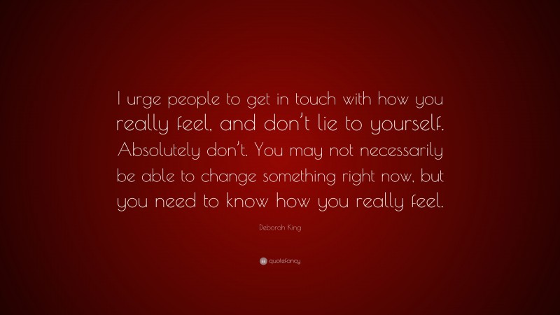 Deborah King Quote: “I urge people to get in touch with how you really feel, and don’t lie to yourself. Absolutely don’t. You may not necessarily be able to change something right now, but you need to know how you really feel.”