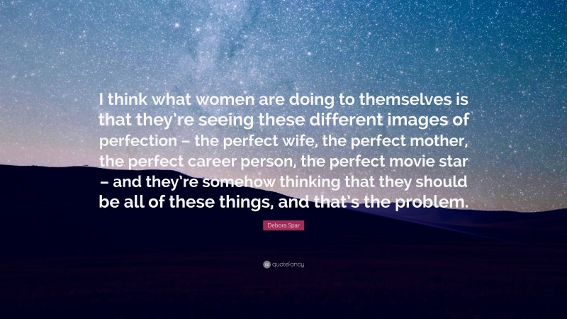 Debora Spar Quote: “I think what women are doing to themselves is that they’re seeing these different images of perfection – the perfect wife, the perfect mother, the perfect career person, the perfect movie star – and they’re somehow thinking that they should be all of these things, and that’s the problem.”